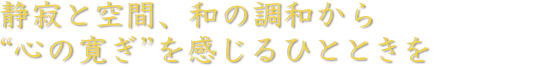 静寂と空間、和の調和から“心の寛ぎ”を感じるひとときを