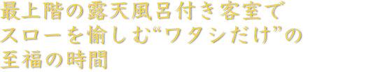 最上階の露天風呂付き客室でスローを愉しむ“ワタシだけ”の至福の時間